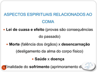 10
ASPECTOS ESPIRITUAIS RELACIONADOS AO
COMA
 Lei de cuasa e efeito (provas são consequências
do passado)
 Morte (falência dos órgãos) x desencarnação
(desligamento da alma do corpo físico)
 Saúde x doença
 Finalidade do sofrimento (aprimoramento da alma)
 