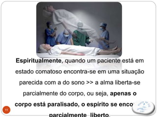 11
Espiritualmente, quando um paciente está em
estado comatoso encontra-se em uma situação
parecida com a do sono >> a alma liberta-se
parcialmente do corpo, ou seja, apenas o
corpo está paralisado, o espírito se encontra
 