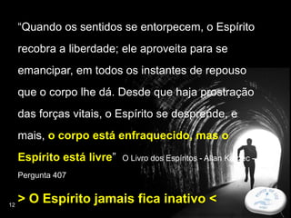 12
“Quando os sentidos se entorpecem, o Espírito
recobra a liberdade; ele aproveita para se
emancipar, em todos os instantes de repouso
que o corpo lhe dá. Desde que haja prostração
das forças vitais, o Espírito se desprende, e
mais, o corpo está enfraquecido, mas o
Espírito está livre” O Livro dos Espíritos - Allan Kardec -
Pergunta 407
> O Espírito jamais fica inativo <
 