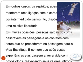 15
Em outros casos, os espíritos, apesar de
manterem uma ligação com o corpo físico,
por intermédio do perispírito, dispõem de
uma relativa liberdade.
Em muitas ocasiões, pessoas saídas do coma
descrevem as paisagens e os contatos com
seres que os precederam na passagem para a
Vida Espiritual. É comum que após essas
experiências elas passem a ver a vida com
 
