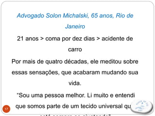 17
Advogado Solon Michalski, 65 anos, Rio de
Janeiro
21 anos > coma por dez dias > acidente de
carro
Por mais de quatro décadas, ele meditou sobre
essas sensações, que acabaram mudando sua
vida.
“Sou uma pessoa melhor. Li muito e entendi
que somos parte de um tecido universal que
 
