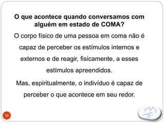 19
O que acontece quando conversamos com
alguém em estado de COMA?
O corpo físico de uma pessoa em coma não é
capaz de perceber os estímulos internos e
externos e de reagir, fisicamente, a esses
estímulos apreendidos.
Mas, espiritualmente, o indivíduo é capaz de
perceber o que acontece em seu redor.
 