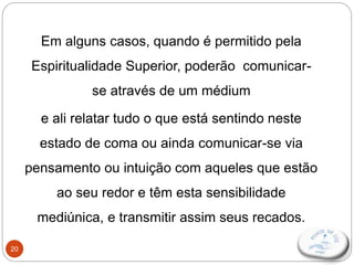 20
Em alguns casos, quando é permitido pela
Espiritualidade Superior, poderão comunicar-
se através de um médium
e ali relatar tudo o que está sentindo neste
estado de coma ou ainda comunicar-se via
pensamento ou intuição com aqueles que estão
ao seu redor e têm esta sensibilidade
mediúnica, e transmitir assim seus recados.
 