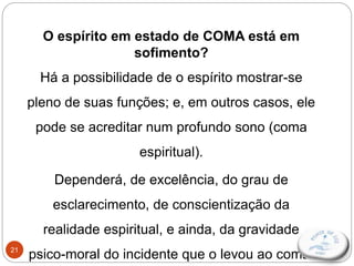 21
O espírito em estado de COMA está em
sofimento?
Há a possibilidade de o espírito mostrar-se
pleno de suas funções; e, em outros casos, ele
pode se acreditar num profundo sono (coma
espiritual).
Dependerá, de excelência, do grau de
esclarecimento, de conscientização da
realidade espiritual, e ainda, da gravidade
psico-moral do incidente que o levou ao coma.
 