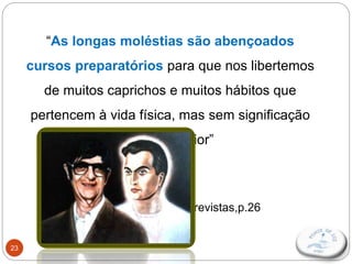 23
“As longas moléstias são abençoados
cursos preparatórios para que nos libertemos
de muitos caprichos e muitos hábitos que
pertencem à vida física, mas sem significação
na vida Maior”
Emmanuel/F.C.Xavier,
Entrevistas,p.26
 
