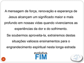 26
A mensagem de força, renovação e esperança de
Jesus alcançam um significado maior e mais
profundo em nossas vidas quando vivenciamos as
experiências da dor e do sofrimento.
Se soubermos aproveita-la, extrairemos destas
situações valiosos ensinamentos para o
engrandecimento espiritual nesta longa estrada
evolutiva.
FIM
 