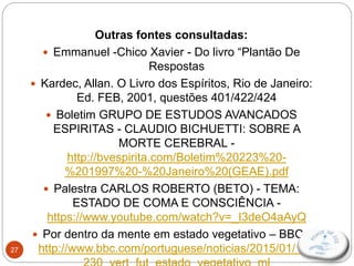 27
Outras fontes consultadas:
 Emmanuel -Chico Xavier - Do livro “Plantão De
Respostas
 Kardec, Allan. O Livro dos Espíritos, Rio de Janeiro:
Ed. FEB, 2001, questões 401/422/424
 Boletim GRUPO DE ESTUDOS AVANCADOS
ESPIRITAS - CLAUDIO BICHUETTI: SOBRE A
MORTE CEREBRAL -
http://bvespirita.com/Boletim%20223%20-
%201997%20-%20Janeiro%20(GEAE).pdf
 Palestra CARLOS ROBERTO (BETO) - TEMA:
ESTADO DE COMA E CONSCIÊNCIA -
https://www.youtube.com/watch?v=_I3deO4aAyQ
 Por dentro da mente em estado vegetativo – BBC -
http://www.bbc.com/portuguese/noticias/2015/01/141
 