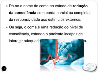 3
 Dá-se o nome de coma ao estado de redução
da consciência com perda parcial ou completa
da responsividade aos estímulos externos.
 Ou seja, o coma é uma redução do nível de
consciência, estando o paciente incapaz de
interagir adequadamente com o meio externo.
 