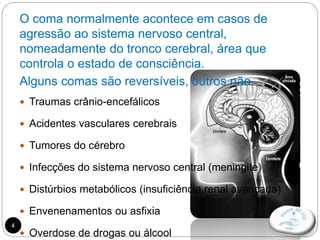 4
O coma normalmente acontece em casos de
agressão ao sistema nervoso central,
nomeadamente do tronco cerebral, área que
controla o estado de consciência.
Alguns comas são reversíveis, outros não.
 Traumas crânio-encefálicos
 Acidentes vasculares cerebrais
 Tumores do cérebro
 Infecções do sistema nervoso central (meningite)
 Distúrbios metabólicos (insuficiência renal avançada)
 Envenenamentos ou asfixia
 Overdose de drogas ou álcool
 
