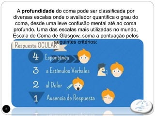 5
A profundidade do coma pode ser classificada por
diversas escalas onde o avaliador quantifica o grau do
coma, desde uma leve confusão mental até ao coma
profundo. Uma das escalas mais utilizadas no mundo,
Escala de Coma de Glasgow, soma a pontuação pelos
seguintes critérios:
 