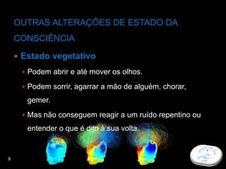 9
OUTRAS ALTERAÇÕES DE ESTADO DA
CONSCIÊNCIA
 Estado vegetativo
 Podem abrir e até mover os olhos.
 Podem sorrir, agarrar a mão de alguém, chorar,
gemer.
 Mas não conseguem reagir a um ruído repentino ou
entender o que é dito à sua volta.
 