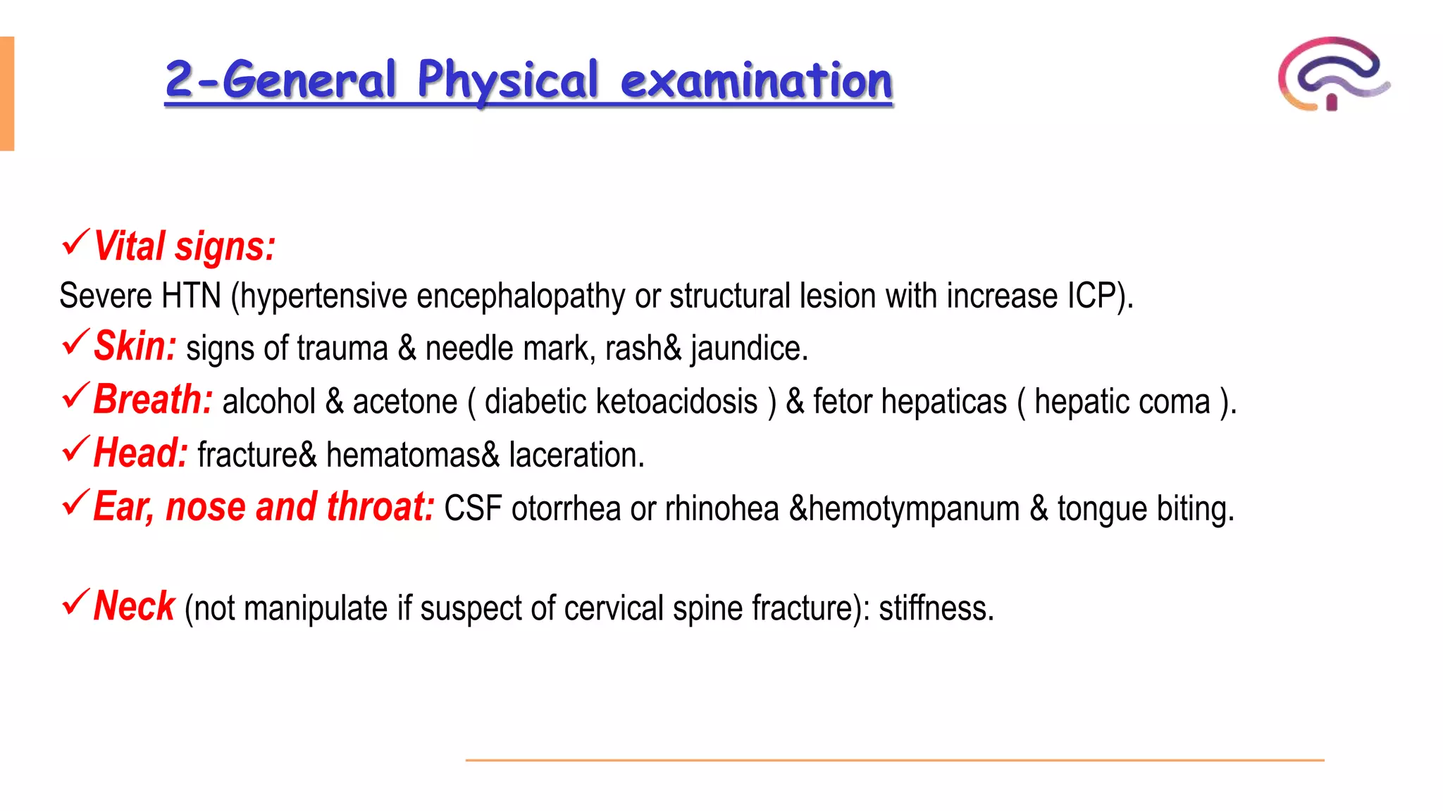 2-General Physical examination
Vital signs:
Severe HTN (hypertensive encephalopathy or structural lesion with increase ICP).
Skin: signs of trauma & needle mark, rash& jaundice.
Breath: alcohol & acetone ( diabetic ketoacidosis ) & fetor hepaticas ( hepatic coma ).
Head: fracture& hematomas& laceration.
Ear, nose and throat: CSF otorrhea or rhinohea &hemotympanum & tongue biting.
Neck (not manipulate if suspect of cervical spine fracture): stiffness.
 