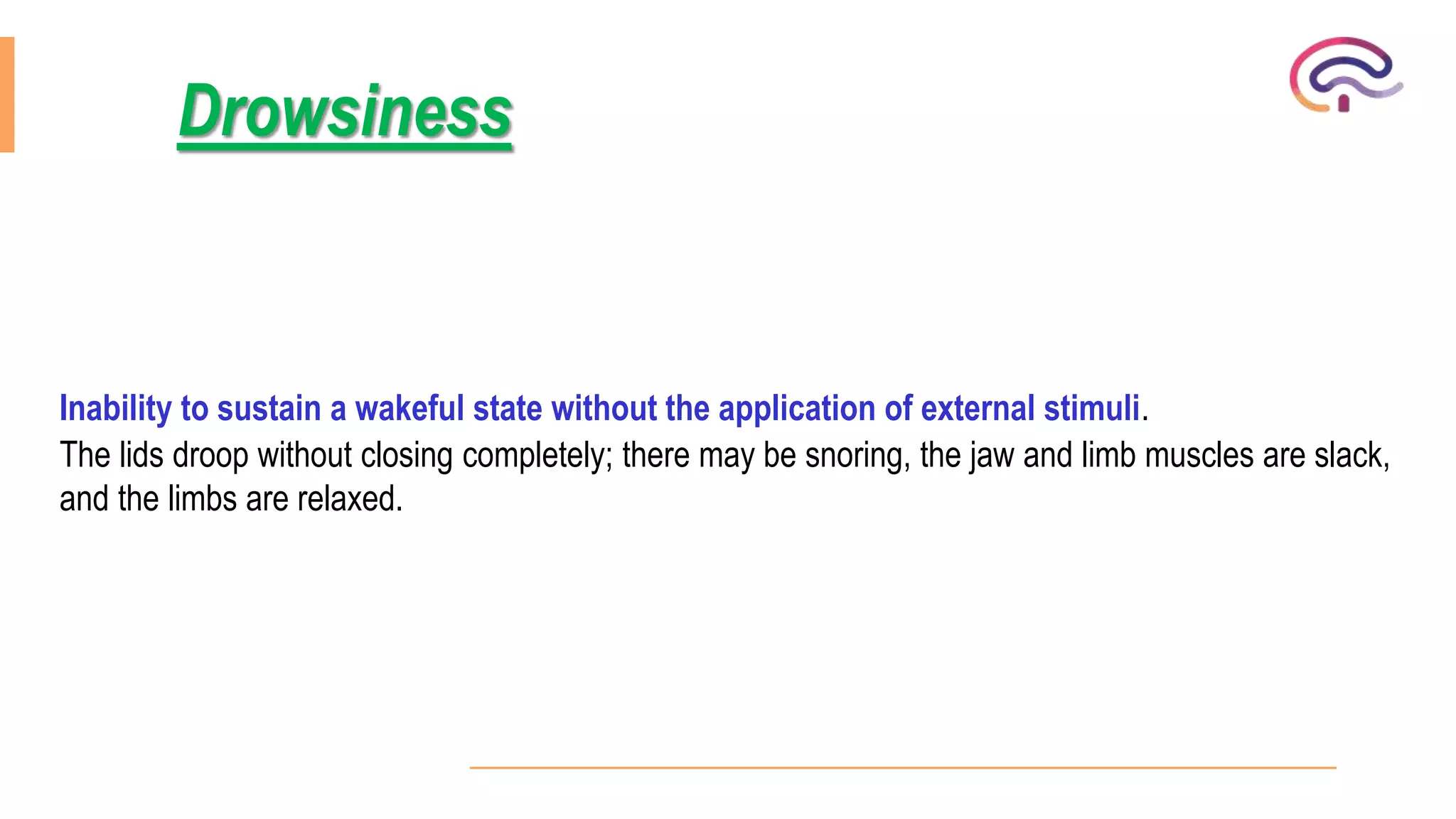 Inability to sustain a wakeful state without the application of external stimuli.
The lids droop without closing completely; there may be snoring, the jaw and limb muscles are slack,
and the limbs are relaxed.
Drowsiness
 