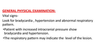 GENERAL PHYSICAL EXAMINATION-
Vital signs-
Look for bradycardia , hypertension and abnormal respiratory
pattern.
•Patient with increased intracranial pressure show
bradycardia and hypertension.
•The respiratory pattern may indicate the level of the lesion.
 