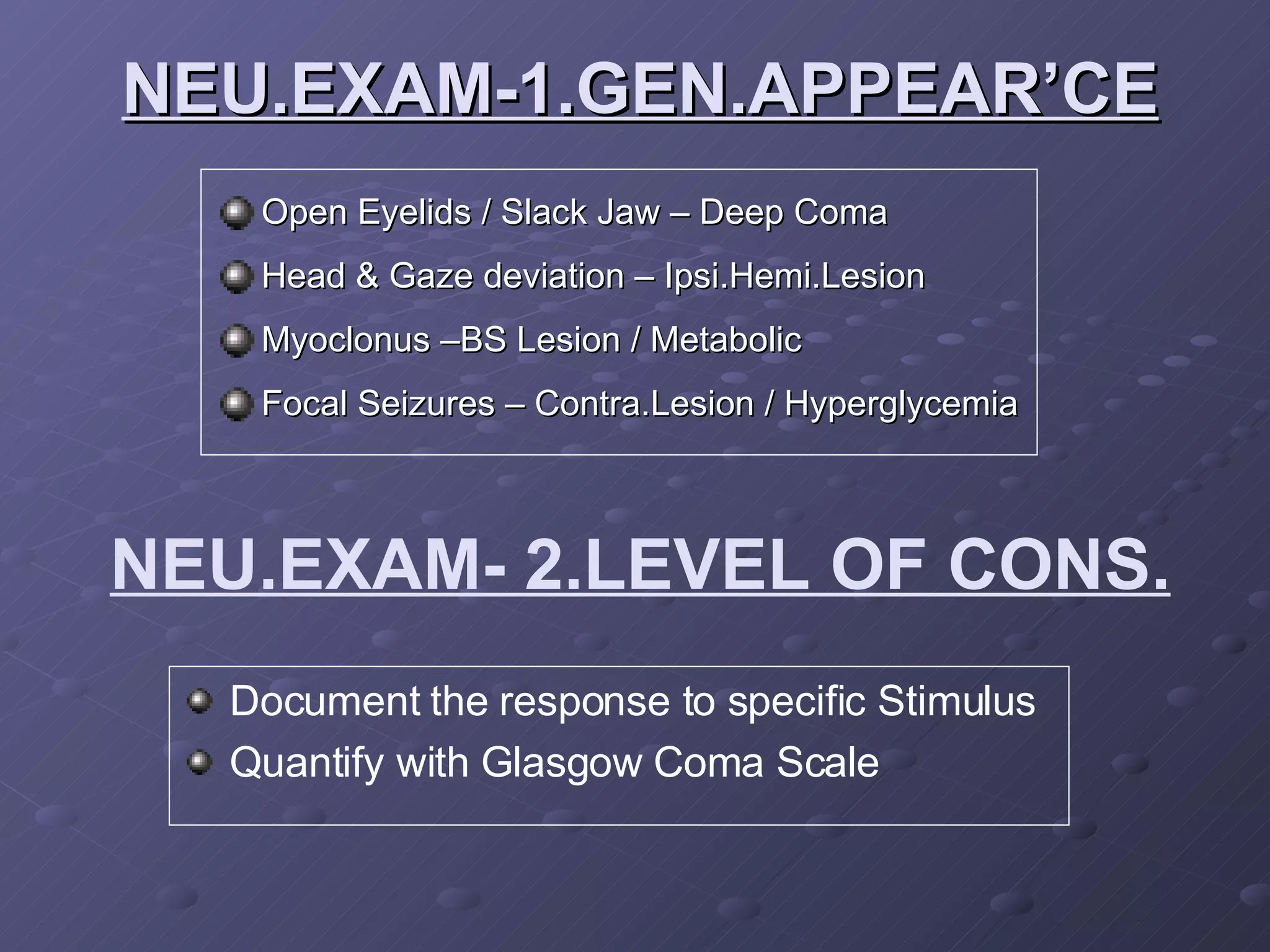 NEU.EXAM-1.GEN.APPEAR’CE Open Eyelids / Slack Jaw – Deep Coma Head & Gaze deviation – Ipsi.Hemi.Lesion Myoclonus –BS Lesion / Metabolic Focal Seizures – Contra.Lesion / Hyperglycemia NEU.EXAM- 2.LEVEL OF CONS. Document the response to specific Stimulus Quantify with Glasgow Coma Scale 