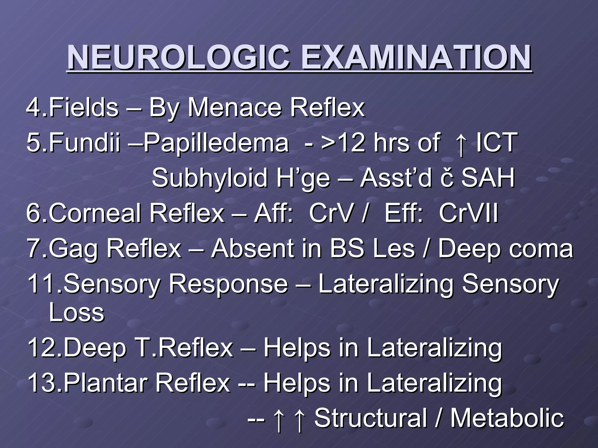NEUROLOGIC EXAMINATION 4.Fields – By Menace Reflex 5.Fundii –Papilledema  - >12 hrs of  ↑ ICT Subhyloid H’ge – Asst’d č SAH 6.Corneal Reflex – Aff:  CrV /  Eff:  CrVII 7.Gag Reflex – Absent in BS Les / Deep coma 11.Sensory Response – Lateralizing Sensory Loss 12.Deep T.Reflex – Helps in Lateralizing 13.Plantar Reflex -- Helps in Lateralizing --  ↑ ↑  Structural / Metabolic 