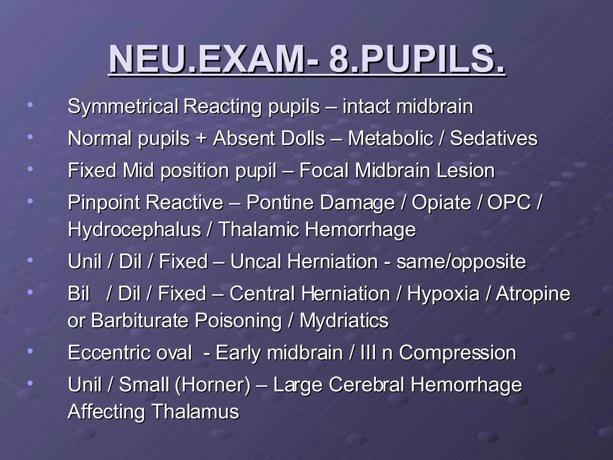 Symmetrical Reacting pupils – intact midbrain Normal pupils + Absent Dolls – Metabolic / Sedatives  Fixed Mid position pupil – Focal Midbrain Lesion Pinpoint Reactive – Pontine Damage / Opiate / OPC / Hydrocephalus / Thalamic Hemorrhage  Unil / Dil / Fixed – Uncal Herniation - same/opposite Bil  / Dil / Fixed – Central Herniation / Hypoxia / Atropine or Barbiturate Poisoning / Mydriatics Eccentric oval  - Early midbrain / III n Compression Unil / Small (Horner) – Large Cerebral Hemorrhage Affecting Thalamus NEU.EXAM- 8.PUPILS. 