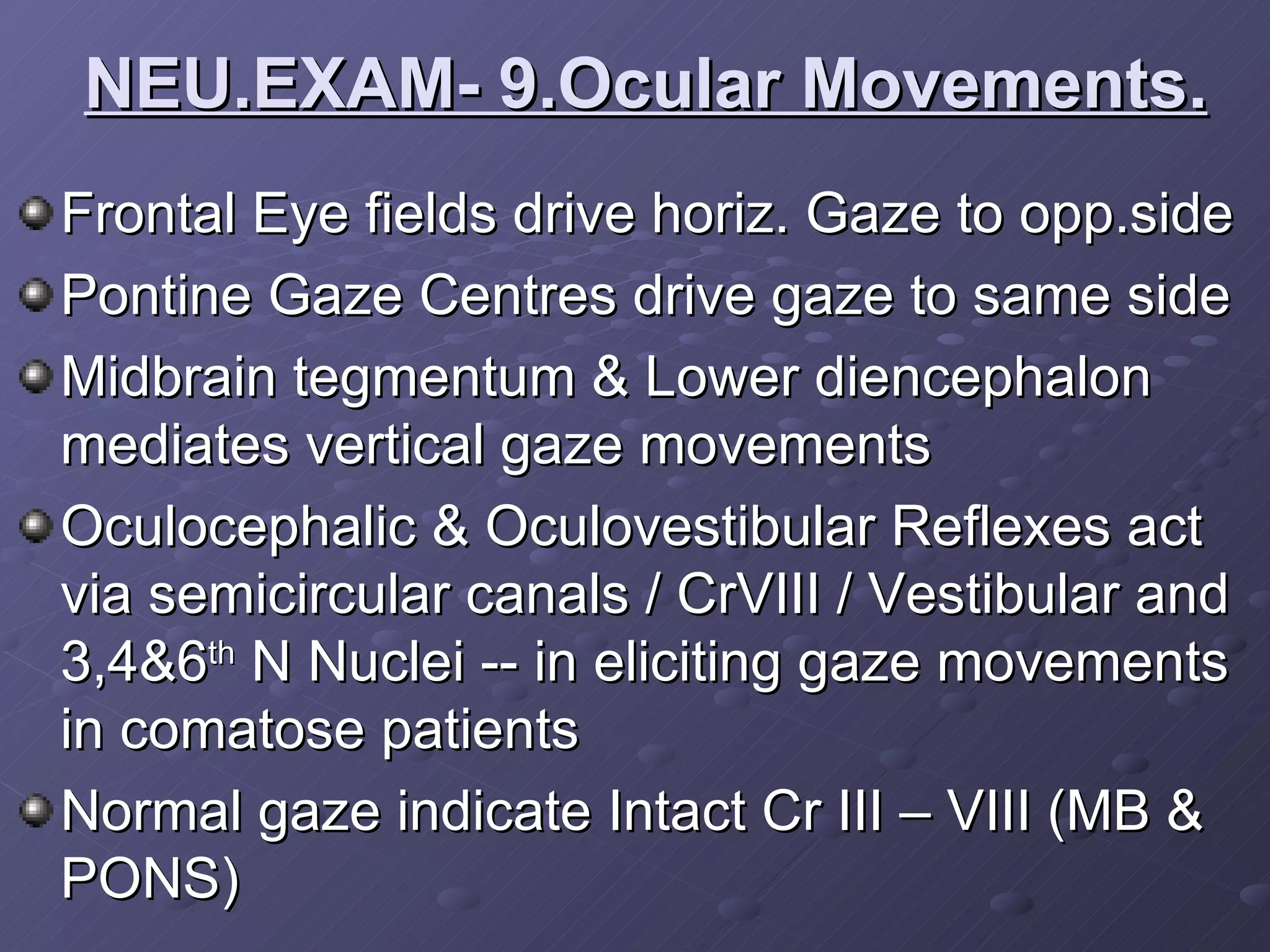 Frontal Eye fields drive horiz. Gaze to opp.side Pontine Gaze Centres drive gaze to same side Midbrain tegmentum & Lower diencephalon mediates vertical gaze movements Oculocephalic & Oculovestibular Reflexes act via semicircular canals / CrVIII / Vestibular and 3,4&6 th  N Nuclei -- in eliciting gaze movements in comatose patients Normal gaze indicate Intact Cr III – VIII (MB & PONS) NEU.EXAM- 9.Ocular Movements. 