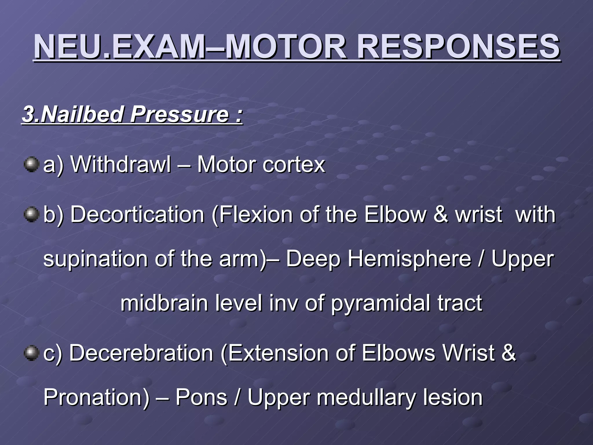 3.Nailbed Pressure : a) Withdrawl – Motor cortex b) Decortication (Flexion of the Elbow & wrist  with supination of the arm)– Deep Hemisphere / Upper  midbrain level inv of pyramidal tract c) Decerebration (Extension of Elbows Wrist & Pronation) – Pons / Upper medullary lesion NEU.EXAM–MOTOR RESPONSES 