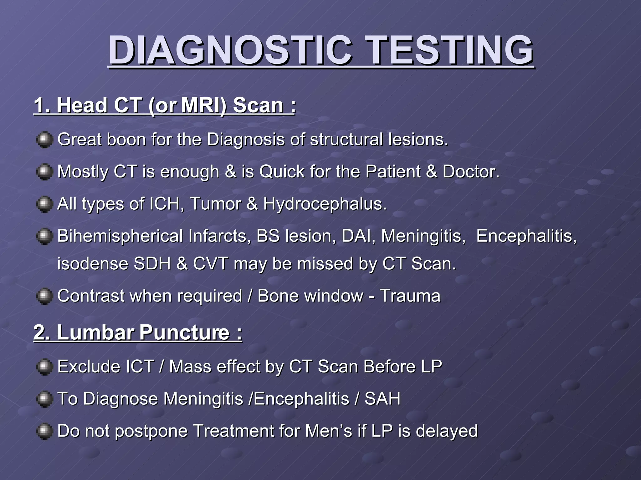 DIAGNOSTIC TESTING 1. Head CT (or MRI) Scan : Great boon for the Diagnosis of structural lesions. Mostly CT is enough & is Quick for the Patient & Doctor. All types of ICH, Tumor & Hydrocephalus. Bihemispherical Infarcts, BS lesion, DAI, Meningitis,  Encephalitis, isodense SDH & CVT may be missed by CT Scan. Contrast when required / Bone window - Trauma 2. Lumbar Puncture : Exclude ICT / Mass effect by CT Scan Before LP To Diagnose Meningitis /Encephalitis / SAH Do not postpone Treatment for Men’s if LP is delayed 