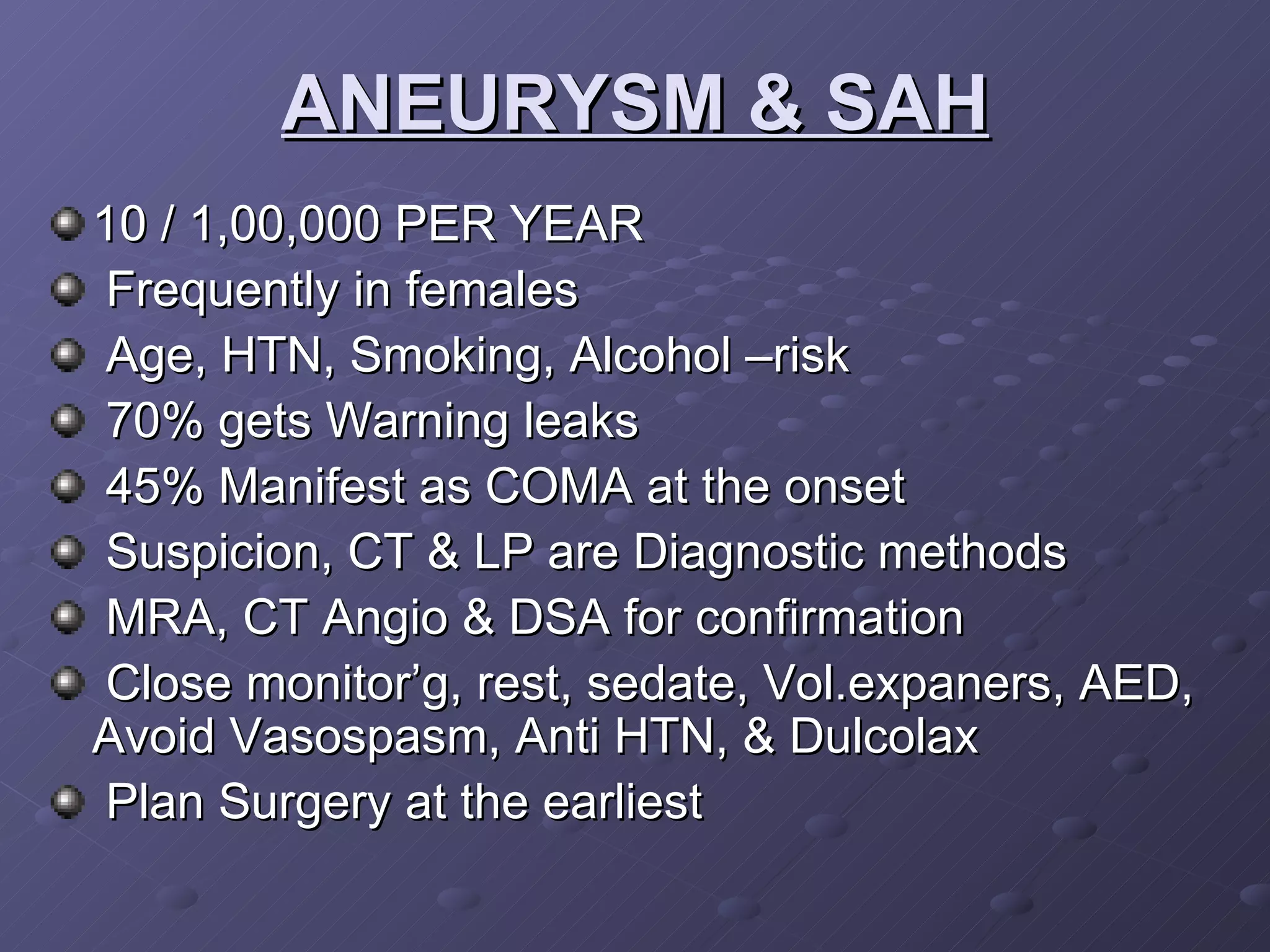 ANEURYSM & SAH 10 / 1,00,000 PER YEAR Frequently in females Age, HTN, Smoking, Alcohol –risk 70% gets Warning leaks 45% Manifest as COMA at the onset Suspicion, CT & LP are Diagnostic methods MRA, CT Angio & DSA for confirmation Close monitor’g, rest, sedate, Vol.expaners, AED,  Avoid Vasospasm, Anti HTN, & Dulcolax Plan Surgery at the earliest  