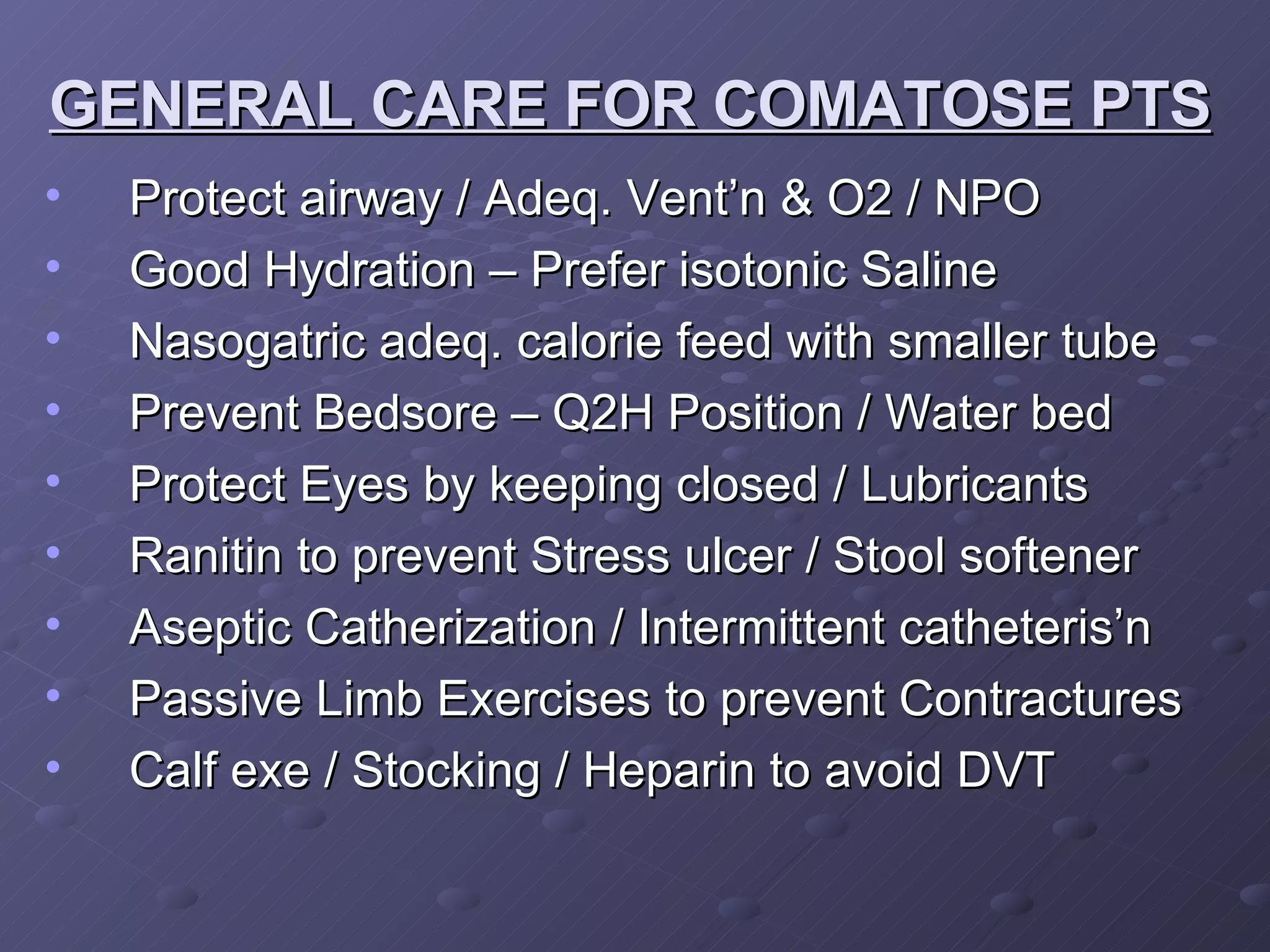 GENERAL CARE FOR COMATOSE PTS Protect airway / Adeq. Vent’n & O2 / NPO  Good Hydration – Prefer isotonic Saline Nasogatric adeq. calorie feed with smaller tube  Prevent Bedsore – Q2H Position / Water bed Protect Eyes by keeping closed / Lubricants Ranitin to prevent Stress ulcer / Stool softener Aseptic Catherization / Intermittent catheteris’n Passive Limb Exercises to prevent Contractures Calf exe / Stocking / Heparin to avoid DVT 