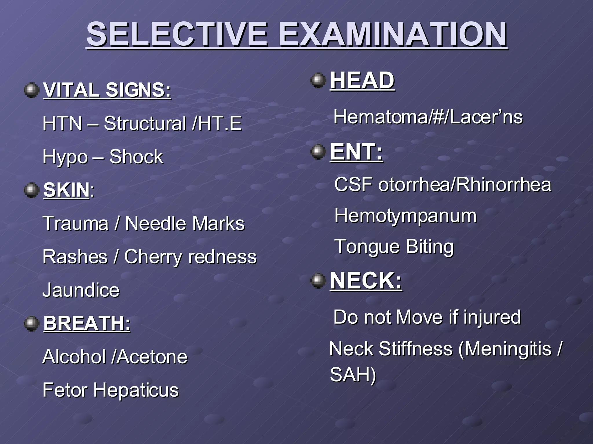 SELECTIVE EXAMINATION VITAL SIGNS: HTN – Structural /HT.E Hypo – Shock SKIN : Trauma / Needle Marks Rashes / Cherry redness Jaundice BREATH: Alcohol /Acetone Fetor Hepaticus HEAD Hematoma/#/Lacer’ns ENT: CSF otorrhea/Rhinorrhea Hemotympanum Tongue Biting NECK: Do not Move if injured Neck Stiffness (Meningitis / SAH) 