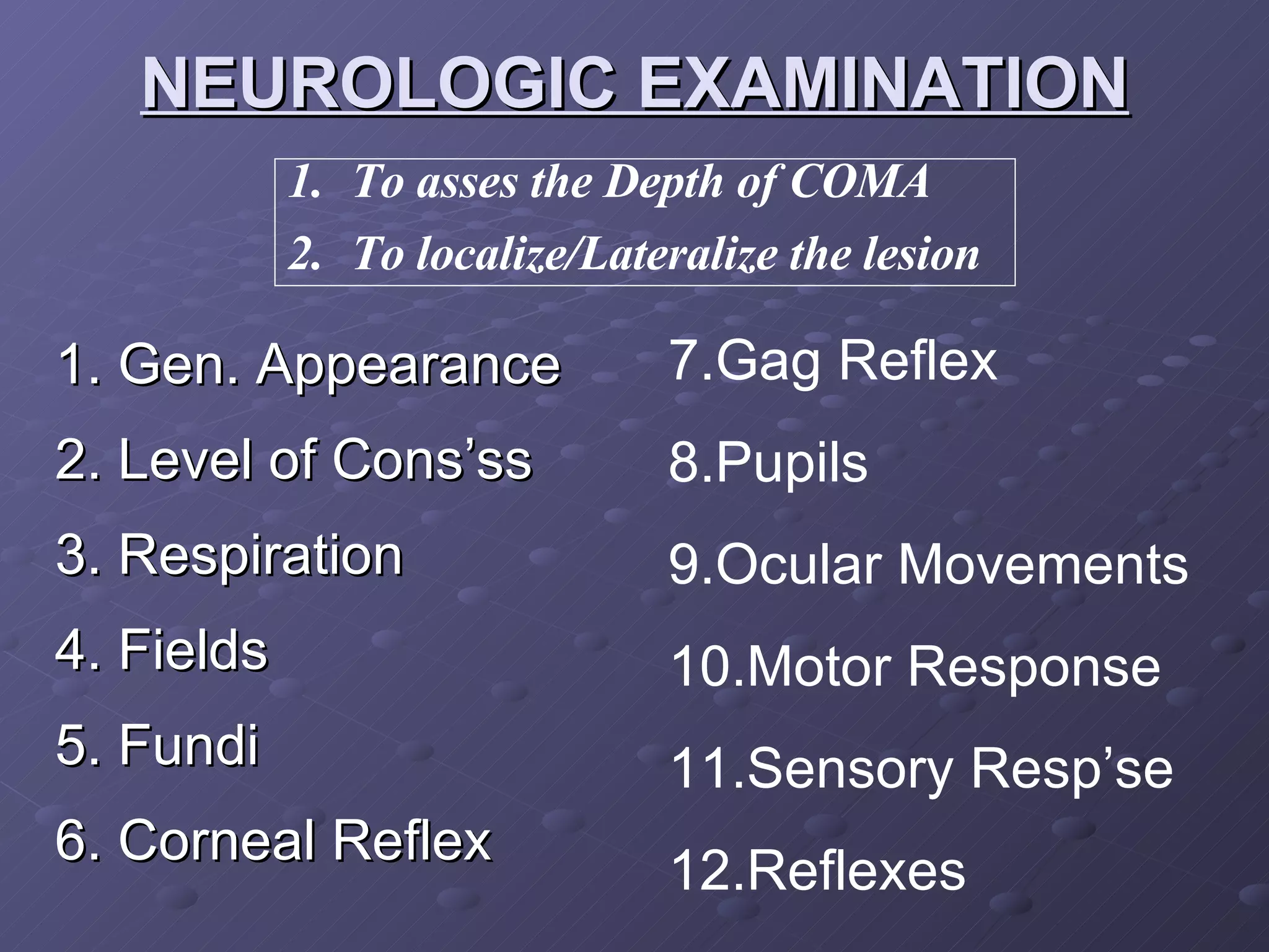 NEUROLOGIC EXAMINATION 1. Gen. Appearance 2. Level of Cons’ss 3. Respiration 4. Fields 5. Fundi 6. Corneal Reflex To asses the Depth of COMA To localize/Lateralize the lesion 7.Gag Reflex 8.Pupils 9.Ocular Movements 10.Motor Response 11.Sensory Resp’se 12.Reflexes 