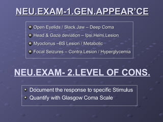 NEU.EXAM-1.GEN.APPEAR’CE Open Eyelids / Slack Jaw – Deep Coma Head & Gaze deviation – Ipsi.Hemi.Lesion Myoclonus –BS Lesion / Metabolic Focal Seizures – Contra.Lesion / Hyperglycemia NEU.EXAM- 2.LEVEL OF CONS. Document the response to specific Stimulus Quantify with Glasgow Coma Scale 