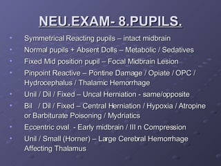 Symmetrical Reacting pupils – intact midbrain Normal pupils + Absent Dolls – Metabolic / Sedatives  Fixed Mid position pupil – Focal Midbrain Lesion Pinpoint Reactive – Pontine Damage / Opiate / OPC / Hydrocephalus / Thalamic Hemorrhage  Unil / Dil / Fixed – Uncal Herniation - same/opposite Bil  / Dil / Fixed – Central Herniation / Hypoxia / Atropine or Barbiturate Poisoning / Mydriatics Eccentric oval  - Early midbrain / III n Compression Unil / Small (Horner) – Large Cerebral Hemorrhage Affecting Thalamus NEU.EXAM- 8.PUPILS. 