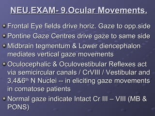 Frontal Eye fields drive horiz. Gaze to opp.side Pontine Gaze Centres drive gaze to same side Midbrain tegmentum & Lower diencephalon mediates vertical gaze movements Oculocephalic & Oculovestibular Reflexes act via semicircular canals / CrVIII / Vestibular and 3,4&6 th  N Nuclei -- in eliciting gaze movements in comatose patients Normal gaze indicate Intact Cr III – VIII (MB & PONS) NEU.EXAM- 9.Ocular Movements. 
