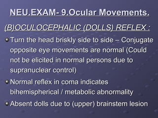(B)OCULOCEPHALIC (DOLLS) REFLEX : Turn the head briskly side to side – Conjugate opposite eye movements are normal (Could not be elicited in normal persons due to supranuclear control) Normal reflex in coma indicates bihemispherical / metabolic abnormality  Absent dolls due to (upper) brainstem lesion NEU.EXAM- 9.Ocular Movements. 