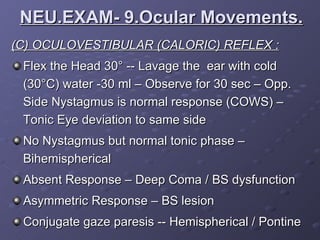 (C) OCULOVESTIBULAR (CALORIC) REFLEX : Flex the Head 30 ° -- Lavage the  ear with cold ( 30 °C) water -30 ml – Observe for 30 sec – Opp. Side Nystagmus is normal response (COWS) – Tonic Eye deviation to same side No Nystagmus but normal tonic phase – Bihemispherical  Absent Response – Deep Coma / BS dysfunction Asymmetric Response – BS lesion Conjugate gaze paresis -- Hemispherical / Pontine  NEU.EXAM- 9.Ocular Movements. 