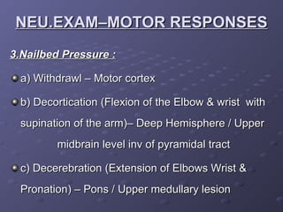 3.Nailbed Pressure : a) Withdrawl – Motor cortex b) Decortication (Flexion of the Elbow & wrist  with supination of the arm)– Deep Hemisphere / Upper  midbrain level inv of pyramidal tract c) Decerebration (Extension of Elbows Wrist & Pronation) – Pons / Upper medullary lesion NEU.EXAM–MOTOR RESPONSES 