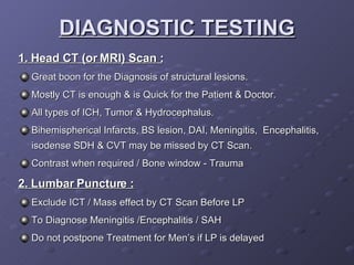DIAGNOSTIC TESTING 1. Head CT (or MRI) Scan : Great boon for the Diagnosis of structural lesions. Mostly CT is enough & is Quick for the Patient & Doctor. All types of ICH, Tumor & Hydrocephalus. Bihemispherical Infarcts, BS lesion, DAI, Meningitis,  Encephalitis, isodense SDH & CVT may be missed by CT Scan. Contrast when required / Bone window - Trauma 2. Lumbar Puncture : Exclude ICT / Mass effect by CT Scan Before LP To Diagnose Meningitis /Encephalitis / SAH Do not postpone Treatment for Men’s if LP is delayed 
