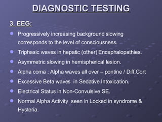 3. EEG: Progressively increasing background slowing corresponds to the level of consciousness. Triphasic waves in hepatic (other) Encephalopathies. Asymmetric slowing in hemispherical lesion. Alpha coma : Alpha waves all over – pontine / Diff.Cort Excessive Beta waves  in Sedative Intoxication. Electrical Status in Non-Convulsive SE. Normal Alpha Activity  seen in Locked in syndrome & Hysteria. DIAGNOSTIC TESTING 