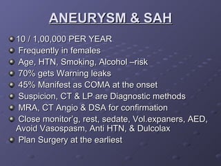 ANEURYSM & SAH 10 / 1,00,000 PER YEAR Frequently in females Age, HTN, Smoking, Alcohol –risk 70% gets Warning leaks 45% Manifest as COMA at the onset Suspicion, CT & LP are Diagnostic methods MRA, CT Angio & DSA for confirmation Close monitor’g, rest, sedate, Vol.expaners, AED,  Avoid Vasospasm, Anti HTN, & Dulcolax Plan Surgery at the earliest  