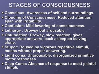 STAGES OF CONSCIOUSNESS Conscious: Awareness of self and surroundings. Clouding of Consciousness: Reduced attention span with irritability. Confusion: Mild lowering of consciousness. Lethargy : Drowsy but arousable. Obtundation: Drowsy, slow reaction, gives appropriate answers, back asleep on leaving alone. Stupor: Roused by vigorous repetitive stimuli, moans without proper answering. Light coma: Unarousable, disorganized primitive motor responses. Deep Coma: Absence of response to most painful stimuli. 