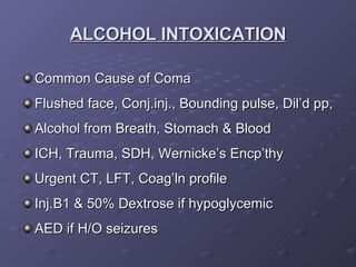 Common Cause of Coma Flushed face, Conj.inj., Bounding pulse, Dil’d pp, Alcohol from Breath, Stomach & Blood ICH, Trauma, SDH, Wernicke’s Encp’thy Urgent CT, LFT, Coag’ln profile Inj.B1 & 50% Dextrose if hypoglycemic AED if H/O seizures ALCOHOL INTOXICATION 