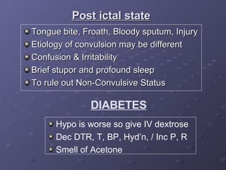 Tongue bite, Froath, Bloody sputum, Injury Etiology of convulsion may be different Confusion & Irritability Brief stupor and profound sleep To rule out Non-Convulsive Status  Post ictal state DIABETES Hypo is worse so give IV dextrose  Dec DTR, T, BP, Hyd’n, / Inc P, R Smell of Acetone 