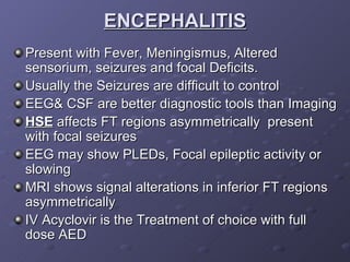 ENCEPHALITIS Present with Fever, Meningismus, Altered sensorium, seizures and focal Deficits. Usually the Seizures are difficult to control EEG& CSF are better diagnostic tools than Imaging HSE  affects FT regions asymmetrically  present with focal seizures EEG may show PLEDs, Focal epileptic activity or slowing MRI shows signal alterations in inferior FT regions asymmetrically IV Acyclovir is the Treatment of choice with full dose AED 
