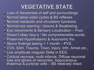 VEGETATIVE STATE Loss of Awareness of self and surroundings. Normal sleep wake cycles & BS reflexes. Normal metabolic and circulatory functions. Normal eye opening / closure & Swallowing. Eye movements & Sensory Localization – Poor. Doesn’t obey requ’s / No comprehensible words. Preserved Hypothalamic & Autonomic fns. Above findings lasting > 1 month – PVS. CVA, SAH, Trauma, Toxin, Injury, Infn, Arrest etc., Low amplitude irregular Delta in EEG. Cortical necrosis, multi-infarcts, Diffuse neuronal loss and gliosis of neocortex, hippocampus  thalamus & purkinje cells – BS relatively intact. 