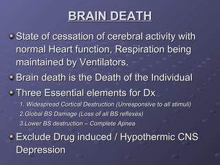 BRAIN DEATH State of cessation of cerebral activity with normal Heart function, Respiration being maintained by Ventilators. Brain death is the Death of the Individual Three Essential elements for Dx 1. Widespread Cortical Destruction (Unresponsive to all stimuli) 2.Global BS Damage (Loss of all BS reflexes) 3.Lower BS destruction – Complete Apnea Exclude Drug induced / Hypothermic CNS Depression 