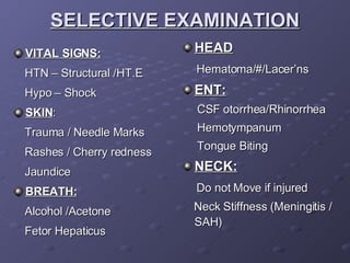 SELECTIVE EXAMINATION VITAL SIGNS: HTN – Structural /HT.E Hypo – Shock SKIN : Trauma / Needle Marks Rashes / Cherry redness Jaundice BREATH: Alcohol /Acetone Fetor Hepaticus HEAD Hematoma/#/Lacer’ns ENT: CSF otorrhea/Rhinorrhea Hemotympanum Tongue Biting NECK: Do not Move if injured Neck Stiffness (Meningitis / SAH) 