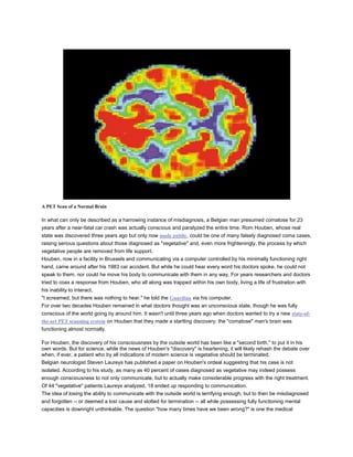 A PET Scan of a Normal Brain
In what can only be described as a harrowing instance of misdiagnosis, a Belgian man presumed comatose for 23
years after a near-fatal car crash was actually conscious and paralyzed the entire time. Rom Houben, whose real
state was discovered three years ago but only now made public, could be one of many falsely diagnosed coma cases,
raising serious questions about those diagnosed as "vegetative" and, even more frighteningly, the process by which
vegetative people are removed from life support.
Houben, now in a facility in Brussels and communicating via a computer controlled by his minimally functioning right
hand, came around after his 1983 car accident. But while he could hear every word his doctors spoke, he could not
speak to them, nor could he move his body to communicate with them in any way. For years researchers and doctors
tried to coax a response from Houben, who all along was trapped within his own body, living a life of frustration with
his inability to interact.
"I screamed, but there was nothing to hear," he told the Guardian via his computer.
For over two decades Houben remained in what doctors thought was an unconscious state, though he was fully
conscious of the world going by around him. It wasn't until three years ago when doctors wanted to try a new state-of-
the-art PET scanning system on Houben that they made a startling discovery: the "comatose" man's brain was
functioning almost normally.
For Houben, the discovery of his consciousness by the outside world has been like a "second birth," to put it in his
own words. But for science, while the news of Houben's "discovery" is heartening, it will likely rehash the debate over
when, if ever, a patient who by all indications of modern science is vegetative should be terminated.
Belgian neurologist Steven Laureys has published a paper on Houben's ordeal suggesting that his case is not
isolated. According to his study, as many as 40 percent of cases diagnosed as vegetative may indeed possess
enough consciousness to not only communicate, but to actually make considerable progress with the right treatment.
Of 44 "vegetative" patients Laureys analyzed, 18 ended up responding to communication.
The idea of losing the ability to communicate with the outside world is terrifying enough, but to then be misdiagnosed
and forgotten -- or deemed a lost cause and slotted for termination -- all while possessing fully functioning mental
capacities is downright unthinkable. The question "how many times have we been wrong?" is one the medical
 