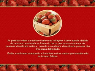 As pessoas vêem o sucesso como uma miragem. Como aquela história
   da cenoura pendurada na frente do burro que nunca a alcança. As
pessoas visualizam metas e, quando as realizam, descobrem que elas não
                         trouxeram felicidade.
 Então, continuam avançando e inventam outras metas que também não
                         as tornam felizes.
 