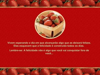 Vivem esperando o dia em que alcançarão algo que as deixará felizes.
    Elas esquecem que a felicidade é construída todos os dias.
 Lembre-se: A felicidade não é algo que você vai conquistar fora de
                               você...
 