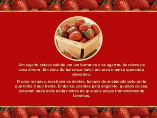 Um sujeito estava caindo em um barranco e se agarrou às raízes de
 uma árvore. Em cima do barranco havia um urso imenso querendo
                            devorá-lo.
 O urso rosnava, mostrava os dentes, babava de ansiedade pelo prato
que tinha à sua frente. Embaixo, prontas para engolí-lo, quando caísse,
  estavam nada mais nada menos do que seis onças tremendamente
                               famintas.
 