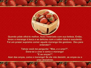 Quando pôde olhá-lo melhor, ficou inebriado com sua beleza. Então,
 levou o morango à boca e se deliciou com o sabor doce e suculento.
Foi um prazer supremo comer aquele morango tão gostoso. Deu para
                             entender?
           Talvez você me pergunte: "Mas, e o urso?".
                Dane-se o urso e coma o morango!
                          "E as onças?".
Azar das onças, coma o morango! Se ele não desistir, as onças ou o
                         urso desistirão.
 