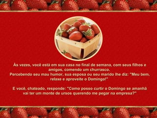 Às vezes, você está em sua casa no final de semana, com seus filhos e
                   amigos, comendo um churrasco.
Percebendo seu mau humor, sua esposa ou seu marido lhe diz: "Meu bem,
                    relaxe e aproveite o Domingo!"

 E você, chateado, responde: "Como posso curtir o Domingo se amanhã
      vai ter um monte de ursos querendo me pegar na empresa?"
 